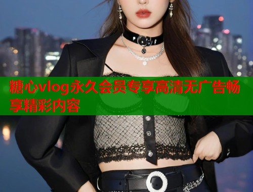 糖心vlog永久会员专享高清无广告畅享精彩内容