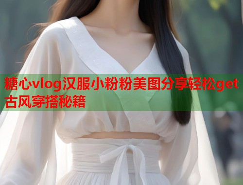 糖心vlog汉服小粉粉美图分享轻松get古风穿搭秘籍