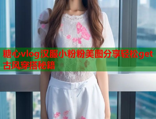 糖心vlog汉服小粉粉美图分享轻松get古风穿搭秘籍