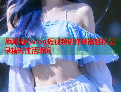 师师糖心vlog短视频创作神器轻松记录精彩生活瞬间