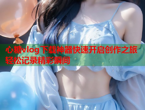 心糖vlog下载神器快速开启创作之旅轻松记录精彩瞬间