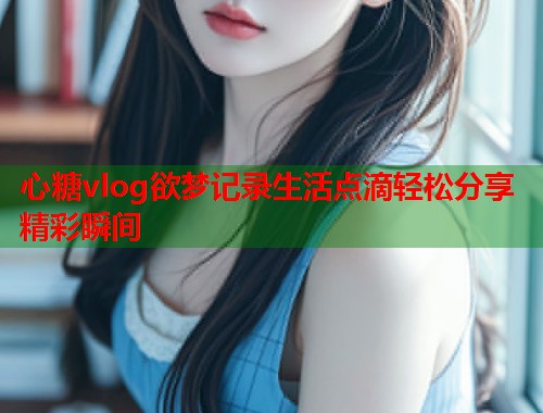 心糖vlog欲梦记录生活点滴轻松分享精彩瞬间