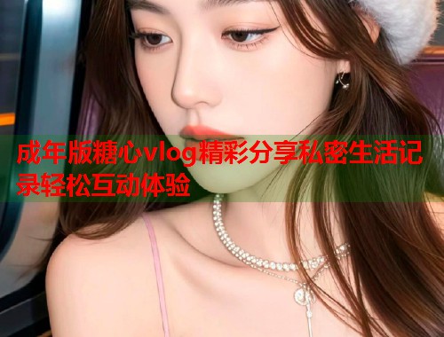 成年版糖心vlog精彩分享私密生活记录轻松互动体验