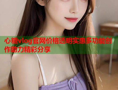 心糖vlog官网价格透明实惠多功能创作助力精彩分享