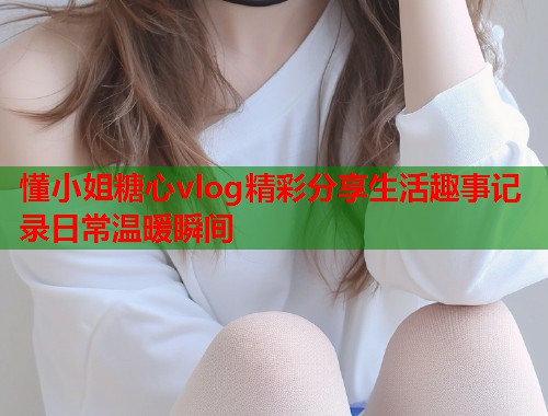 懂小姐糖心vlog精彩分享生活趣事记录日常温暖瞬间