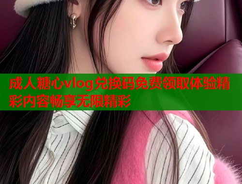 成人糖心vlog兑换码免费领取体验精彩内容畅享无限精彩