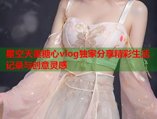 星空天美糖心vlog独家分享精彩生活记录与创意灵感