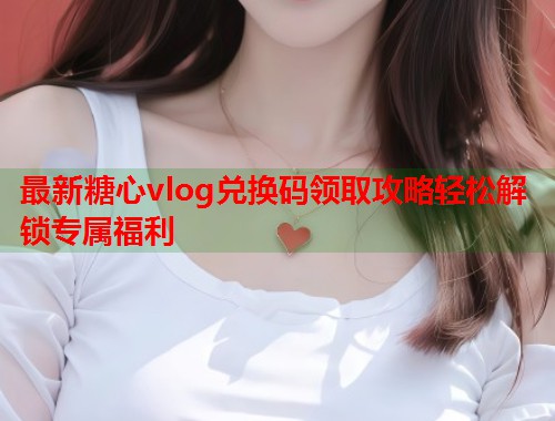 最新糖心vlog兑换码领取攻略轻松解锁专属福利