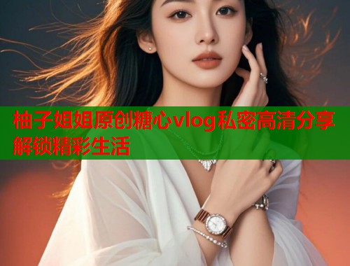 柚子姐姐原创糖心vlog私密高清分享解锁精彩生活
