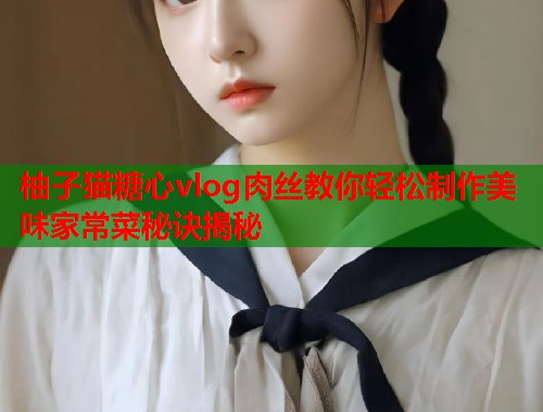 柚子猫糖心vlog肉丝教你轻松制作美味家常菜秘诀揭秘