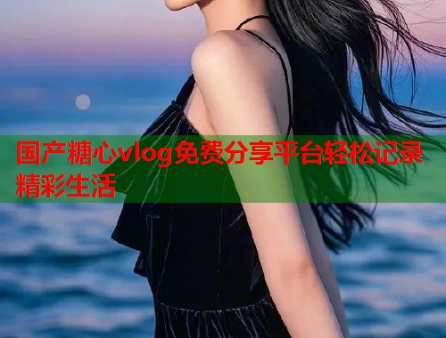 国产糖心vlog免费分享平台轻松记录精彩生活