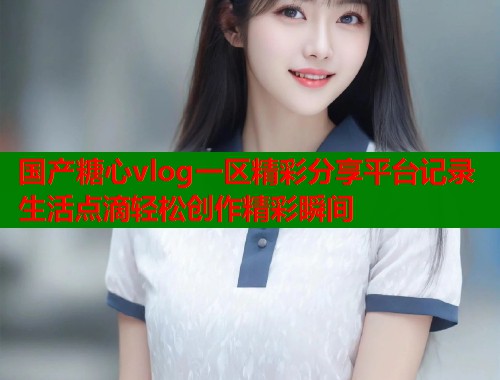国产糖心vlog一区精彩分享平台记录生活点滴轻松创作精彩瞬间