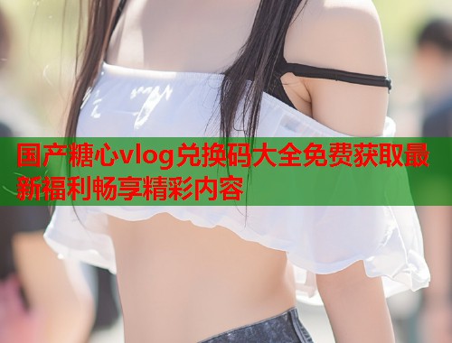 国产糖心vlog兑换码大全免费获取最新福利畅享精彩内容