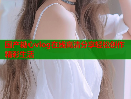 国产糖心vlog在线高清分享轻松创作精彩生活