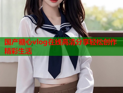国产糖心vlog在线高清分享轻松创作精彩生活
