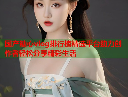 国产糖心vlog排行榜精选平台助力创作者轻松分享精彩生活
