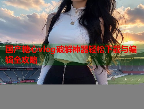 国产糖心vlog破解神器轻松下载与编辑全攻略