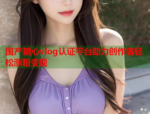 国产糖心vlog认证平台助力创作者轻松涨粉变现