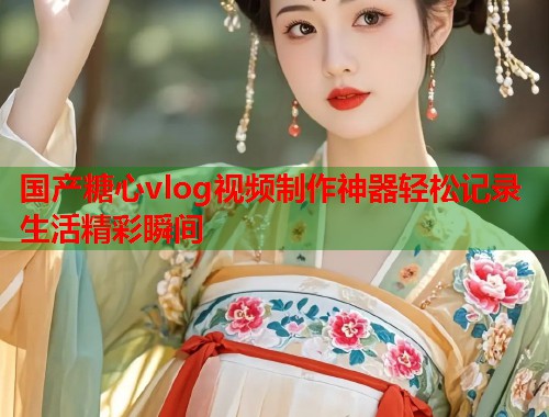 国产糖心vlog视频制作神器轻松记录生活精彩瞬间
