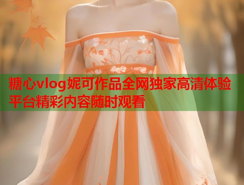 糖心vlog妮可作品全网独家高清体验平台精彩内容随时观看