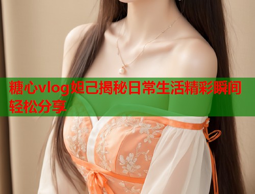 糖心vlog妲己揭秘日常生活精彩瞬间轻松分享