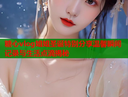 糖心vlog姐姐圣诞特别分享温馨瞬间记录与生活点滴揭秘