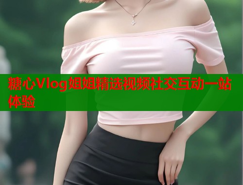 糖心Vlog姐姐精选视频社交互动一站体验