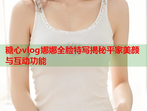 糖心vlog娜娜全脸特写揭秘平家美颜与互动功能