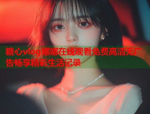 糖心vlog娜娜在线观看免费高清无广告畅享精彩生活记录