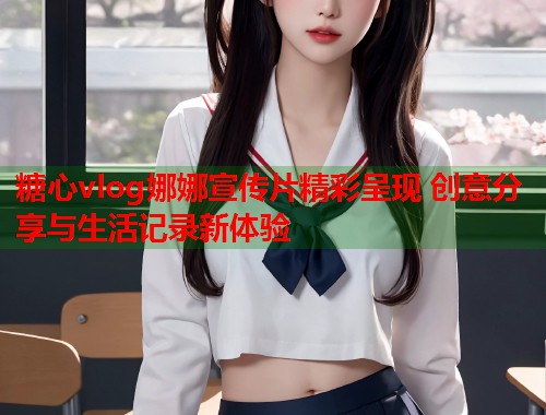 糖心vlog娜娜宣传片精彩呈现 创意分享与生活记录新体验