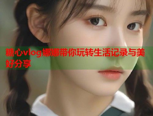 糖心vlog娜娜带你玩转生活记录与美好分享
