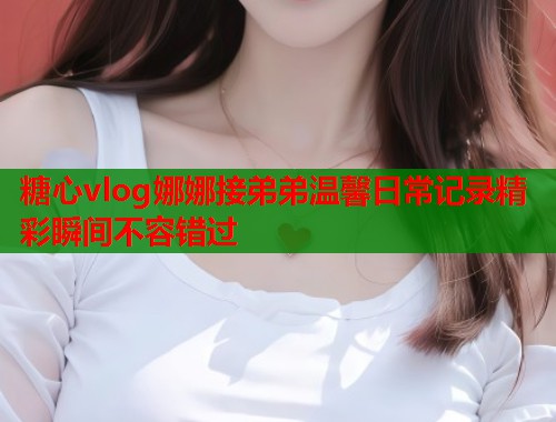 糖心vlog娜娜接弟弟温馨日常记录精彩瞬间不容错过