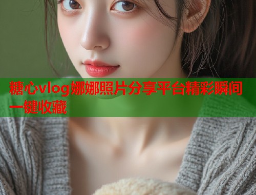 糖心vlog娜娜照片分享平台精彩瞬间一键收藏