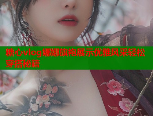 糖心vlog娜娜旗袍展示优雅风采轻松穿搭秘籍