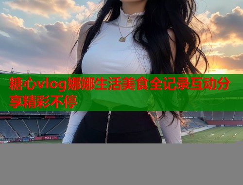 糖心vlog娜娜生活美食全记录互动分享精彩不停