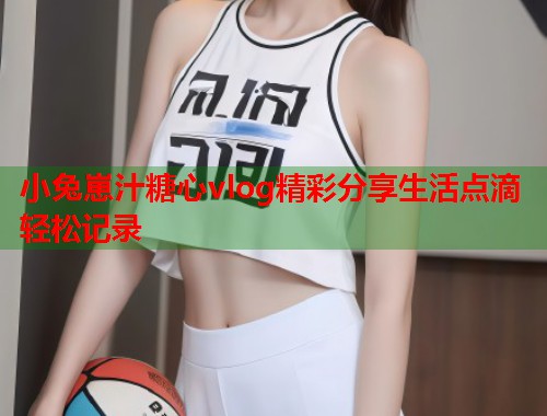 小兔崽汁糖心vlog精彩分享生活点滴轻松记录