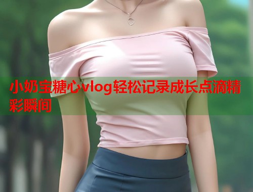 小奶宝糖心vlog轻松记录成长点滴精彩瞬间