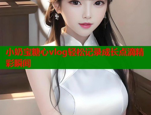 小奶宝糖心vlog轻松记录成长点滴精彩瞬间