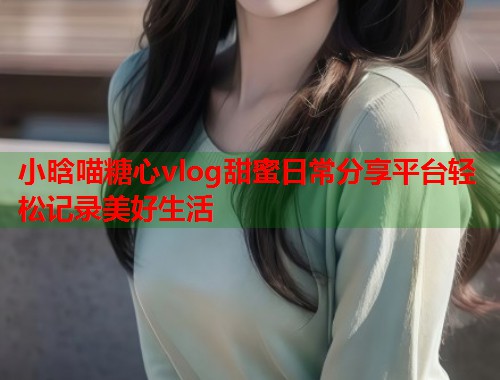 小晗喵糖心vlog甜蜜日常分享平台轻松记录美好生活