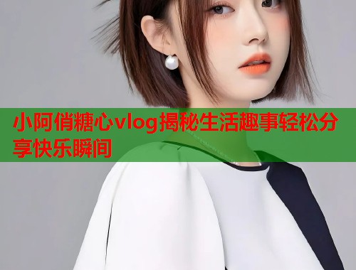 小阿俏糖心vlog揭秘生活趣事轻松分享快乐瞬间