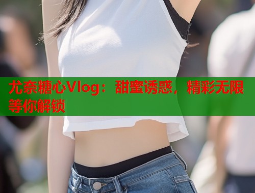 尤奈糖心Vlog：甜蜜诱惑，精彩无限等你解锁