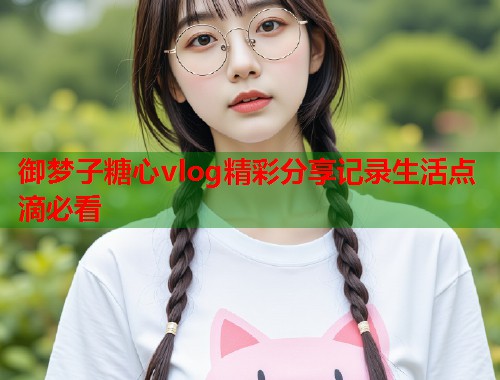 御梦子糖心vlog精彩分享记录生活点滴必看