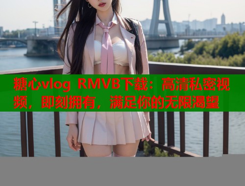 糖心vlog RMVB下载：高清私密视频，即刻拥有，满足你的无限渴望