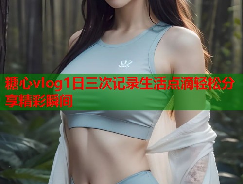糖心vlog1日三次记录生活点滴轻松分享精彩瞬间