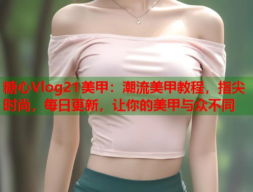糖心Vlog21美甲：潮流美甲教程，指尖时尚，每日更新，让你的美甲与众不同