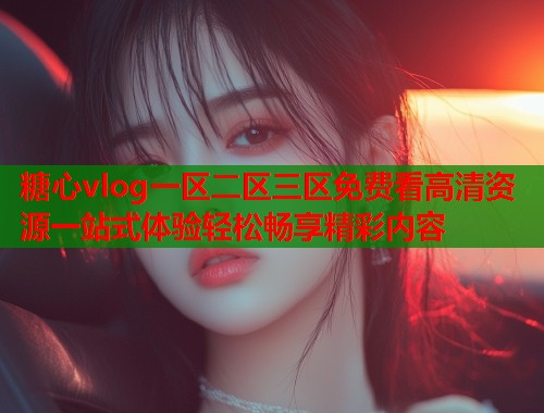 糖心vlog一区二区三区免费看高清资源一站式体验轻松畅享精彩内容