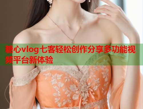 糖心vlog七客轻松创作分享多功能视频平台新体验