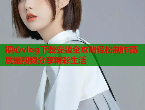 糖心vlog下载安装全攻略轻松制作高质量视频分享精彩生活