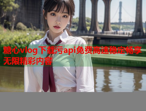 糖心vlog下载污api免费高速稳定畅享无限精彩内容