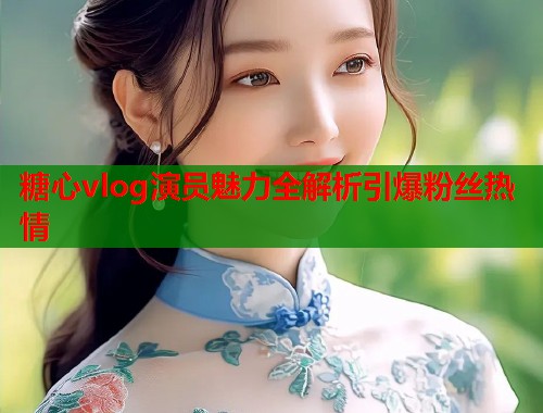 糖心vlog演员魅力全解析引爆粉丝热情